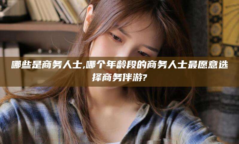 涉县哪些是商务人士,哪个年龄段的商务人士最愿意选择商务伴游?