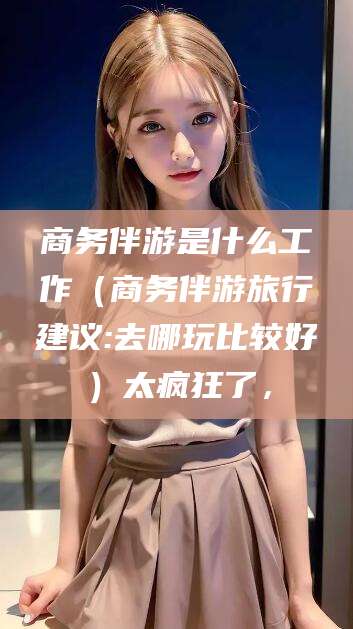 涉县商务伴游是什么工作（商务伴游旅行建议:去哪玩比较好）太疯狂了，