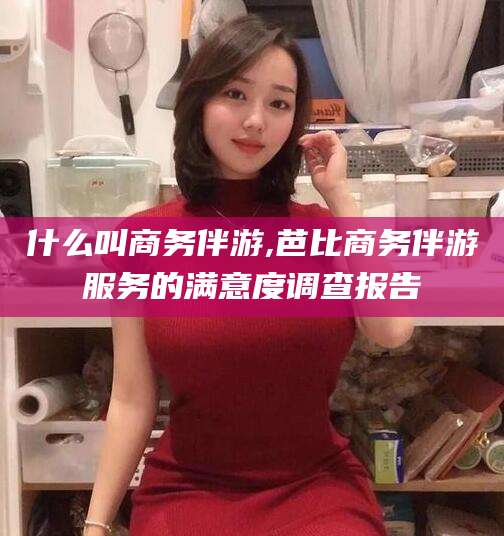 涉县什么叫商务伴游,芭比商务伴游服务的满意度调查报告