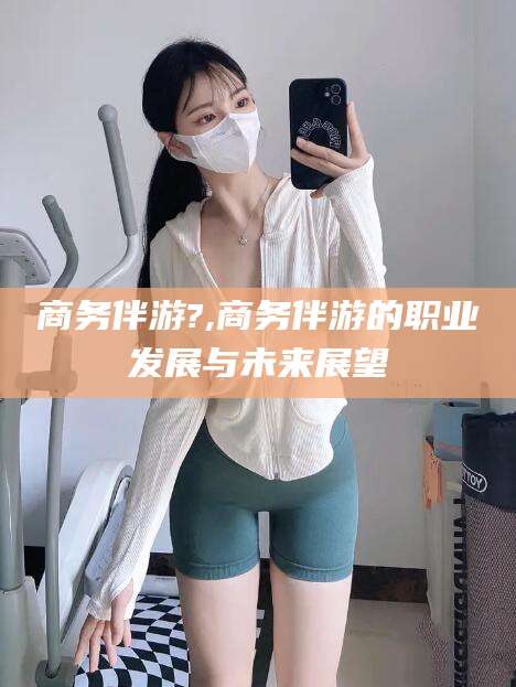 涉县商务伴游?,商务伴游的职业发展与未来展望