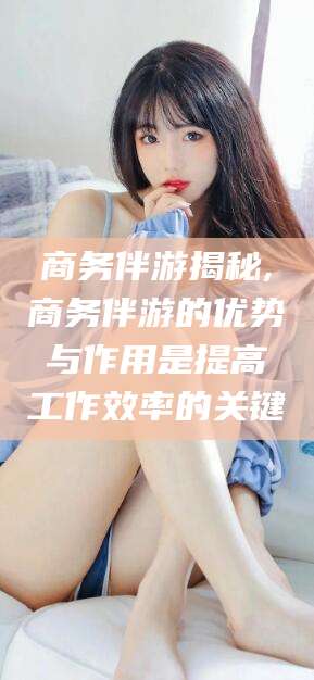 涉县商务伴游揭秘,商务伴游的优势与作用是提高工作效率的关键