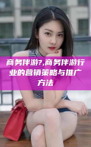 涉县商务伴游?,商务伴游行业的营销策略与推广方法